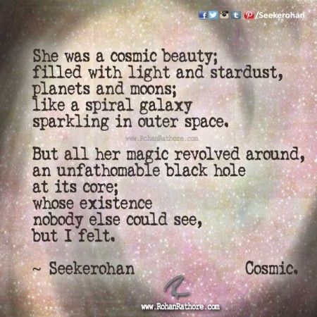 She was a cosmic beauty; filled with light and stardust, planets and moons; like a spiral galaxy sparkling in outer space. But all her magic revolved around, an unfathomable black hole at its core; whose existence nobody else could see, but I felt. Seekerohan Cosmic. ' Cosmic Core, Cosmic Quotes, Planets And Moons, Black Quotes, Spiral Galaxy, Under The Shadow, Visual Poetry, The Smile, Black Hole