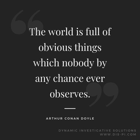 The world is full of obvious things which nobody by any chance ever observes. -Arthur Conan Doyle #PrivateInvestigator #PrivateDetective #PIFirm #PIQuotes #ArtherDoyle #Quotes #DynamicInvestigativeSolutions #Detective #PoliceWork #Police #ThinBlueLine Private Investigator Quotes, Investigator Quotes, Arthur Conan Doyle Quotes, Detective Quotes, Detective Conan Quotes, Stranger Things Fanfic, Detective Skills, Sherlock Quotes, Private Detective