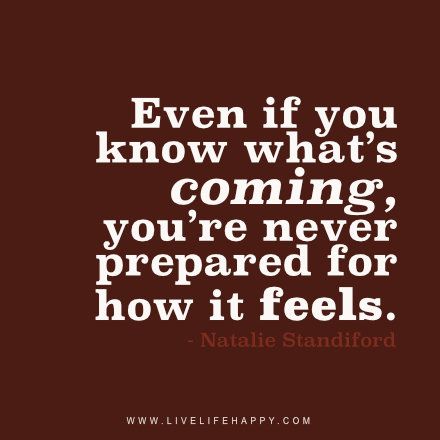 Live life happy quote: Even if you know what’s coming, you’re never prepared for how it feels. - Natalie Standiford Happy Life Quotes To Live By, Happy Quote, Live Life Happy, Love Life Quotes, Life Quotes To Live By, After Life, A Quote, Happy Quotes, True Quotes