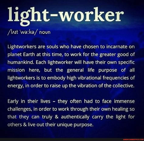 Light-worker /\nt noun Lightworkers are souls who have chosen to incarnate on planet Earth at this time, to work for the greater good of humankind. Each lightworker will have their own specific mission here, but the general life purpose of all lightworkers is to embody high vibrational frequencies of energy, in order to raise up the vibration of the collective. Early in their lives - they often had to face immense challenges, in order to work through their own healing so that they can truly & au Lightworker Spirituality, Lightworker Quotes, Spirituality Energy Universe, Light Worker, Spiritual Awakening Signs, Vibrational Frequency, Energy Healing Spirituality, High Vibrational, Vibrational Energy