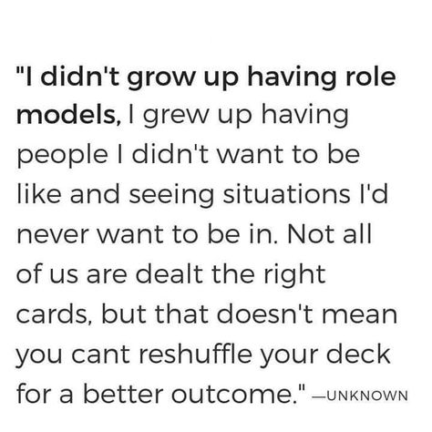 "I didn't grow up having role models, I grew up having people I didn't want to be like and seeing situations I'd never want to be in. Not all of us are dealt the right cards, but that doesn't mean you can't reshuffle your deck for a better outcome." Positive Role Model Quotes, Inspiring People Quotes, Role Model Quotes, Growing Up Quotes, Mean People, Inspirational Quotes Pictures, Life Words, Motivational Words, People Quotes