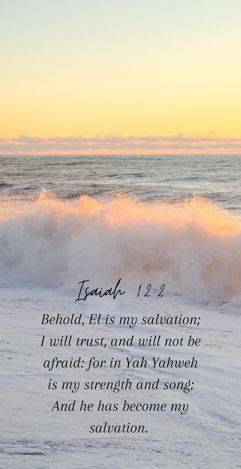 Isaiah 12:2

"Behold, El is my salvation; I will trust, and will not be afraid: for in Yah Yahweh is my strength and song; And he has become my salvation. " Isaiah 12 2 Wallpaper, Isaiah 12 2, Isaiah 12, Prayer Journaling, Wallpaper Bible, Verse Wallpaper, Biblical Encouragement, Verses Wallpaper, Shabbat Shalom