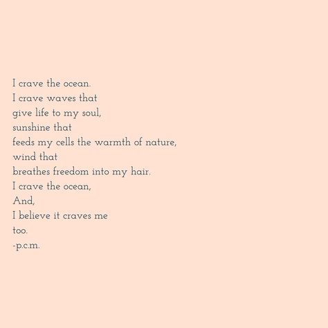 I crave the ocean, I crave waves that give life to my soul, sunshine that feeds my cells the warmth of nature, wind that breathes freedom into my hair, I crave the ocean, And I believe it craves me too. The Ocean Calms My Restless Soul, For Her The Ocean Was More Than A Dream, Ocean Soul Quotes, Sayings About The Ocean, Meaningful Ocean Quotes, I Crave A Love That Drowns Oceans, Poems About Sunshine, Sea Therapy Quotes, I Miss The Ocean
