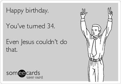 Happy birthday.    You've turned 34.    Even Jesus couldn't do  that.