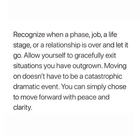 Recognize when a phase, job, a life stage, or a relationship is over and let it go. Allow yourself to gracefully exit situations you have outgrown. Moving on doesn't have to be a catastrophic dramatic event. You can simply chose to move forward with peace and clarity. Moving On Quotes Letting Go, Job Quotes, Positive Quotes Motivation, Life Stages, Quotes About Moving On, Let It Go, Moving On, Life Advice, Beautiful Words