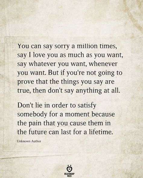 You can say sorry a million times, say I love you as much as you want, say whatever you want, whenever you want. But if you're not going to prove that the things you say are true, then don't say anything at all. Don't lie in order to satisfy somebody for a moment because the pain that you cause them in the future can last for a lifetime.  Unknown Author Saying Sorry Quotes, Unfair Quotes, Maturity Quotes, Best Friend Love Quotes, Lies Quotes, Sorry Quotes, One Sided Relationship, Say Sorry, Saying Sorry