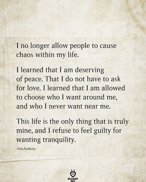 I no longer allow people to cause chaos within my life.  learned that I am deserving of peace. That I do not have to ask for love. T learned that T am allowed to choose who I want around me, and who T never want near me.  This life is the only thing that is truly mine, and I refuse to feel guilty for wanting tranquility.  -Dru.Anthony  . . . . . #relationship #quote #love #couple #quotes Feeling Guilty Quotes, Guilty Quotes, Chaos Quotes, Deserve Quotes, Peace Of Mind Quotes, I Want Peace, Want Quotes, I Am Quotes, Now Quotes