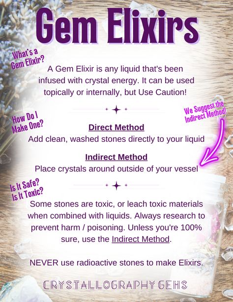 Instructions for safely making gem elixirs. A Gem Elixir is any liquid that's been 
infused with crystal energy. It can be used topically or internally, but Use Caution! 
Direct Method
Add clean, washed stones directly to your liquid

Indirect Method
Place crystals around outside of your vessel


Some stones are toxic, or leach toxic materials when combined with liquids. Always research to prevent harm / poisoning. Unless you're 100% sure, use the Indirect Method.

NEVER use radioactive stones. Toxic Crystals, Crystal Grimoire, Elixir Recipe, Witchcraft Diy, Crystals Energy, Direct Method, Magic Spell Book, Be Dangerous, Crystal Healer