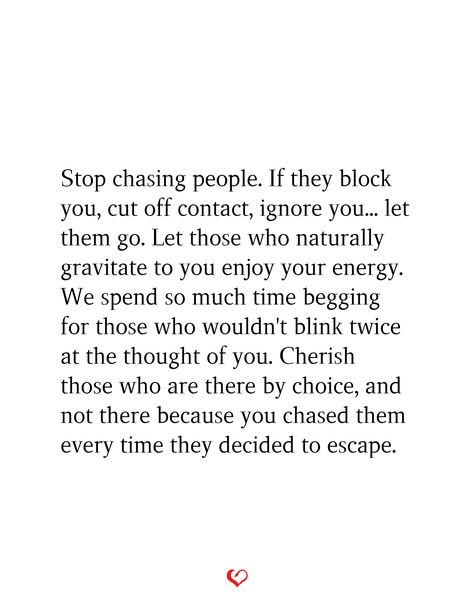 Stop chasing people. If they block you, cut off contact, ignore you... let them go. Let those who naturally gravitate to you enjoy your energy. We spend so much time begging for those who wouldn't blink twice at the thought of you. Cherish those who are there by choice, and not there because you chased them every time they decided to escape. When He Blocks You, Blocking People Quotes, Stop Chasing People, Stay Quotes, Blocking People, Being Chased, Stop Chasing, Let Them Go, This Is My Story