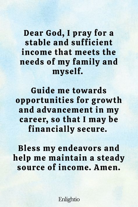 Prayer for Success (for Income Stability): Dear God, I pray for a stable and sufficient income that meets the needs of my family and myself. Guide me towards opportunities for growth and advancement in my career, so that I may be financially secure. Bless my endeavors and help me maintain a steady source of income. Amen. Prayer For Job Opportunity, Prayer For Clarity And Guidance, Prayer For Work Success, Prayer For Exam Success, Prayers For Success, Prayers For Guidance, Exam Prayer, Prayer For Success, Prayer For Wisdom