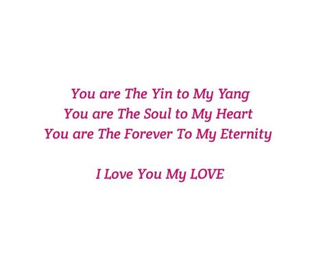 You are The Yin to My Yang 
You are The Soul to My Heart 
You are The Forever to My Eternity 

Deep 
Midnight Talks
Deep Feelings 
Soul Longing 
Twin Flame
Twin Flames Love 
Soulmates 
Soul Love 
Soul Connection 
Intense Feelings
Deep Emotions
Yin & Yang
Dreams
Dream Lover 
Loving you Quotes 
Meeting you Quotes 
Forever 
Eternal 
Destiny
Fate
Love Confession 
Soul Talks
Heart Connections 
You are Mine
Fantasy Lover
Tonight
Makes my day
Makes me happy
I love you
I miss you
I want you Yin Yang Relationship Quotes, Yin Yang Love Quotes, Meeting You Quotes, Yin To My Yang, Soul Connections, Intense Feelings, Love Dare, Love Confessions, Deep Emotions