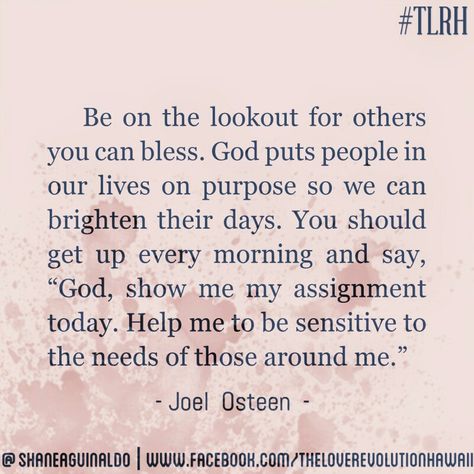 "Be On The Lookout For Others You Can Bless. God Puts People In Our Lives On Purpose So We Can Brighten Their Days. You Should Get Up Every Morning And Say, 'God, Show Me Your Assignment Today. Help Me Be Sensitive To The Needs Of Those Around Me.'" - Joel Osteen #TLRH One Day God Will Bless You With One Person, When God Puts People In Your Life, God Puts You Where You Need To Be, God Puts People In Your Life Quotes, Staff Ideas, Life Purpose Quotes, Christian Quotes Scriptures, Purpose Quotes, Prayer Changes Things