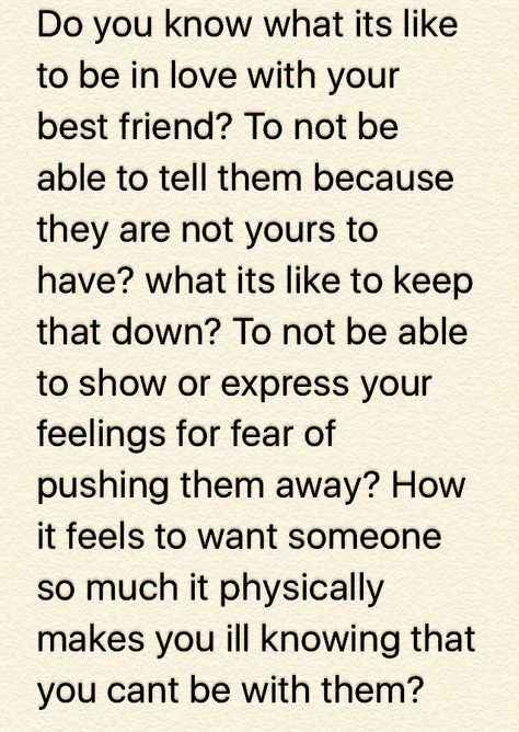 Do you know what its like to be in love with your best friend? To not be able to tell them because they are not yours to have? what its like to keep that down? To not be able to show or express your feelings for fear of pushing them away? How it feels to want someone so much it physically makes you ill knowing that you cant be with them? Quotes About Having Feelings For Someone You Cant Have, Fell For My Best Friend Quotes, Confessing Feelings To Best Friend, Your In Love With Someone You Cant Have, Telling Someone How Much You Love Them, You Cant Make Someone Love You Quotes, I Fell In Love With Someone I Cant Have, You Were Supposed To Be My Best Friend, Fell In Love With My Best Friend Quotes