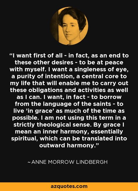 I want first of all - in fact, as an end to these other desires - to be at peace with myself. I want a singleness of eye, a purity of intention, a central core to my life that will enable me to carry out these obligations and activities as well as I can. I want, in fact - to borrow from the language of the saints - to live 'in grace' as much of the time as possible. I am not using this term in a strictly theological sense. By grace I mean an inner harmony... - Anne Morrow Lindbergh Anne Morrow Lindbergh Quotes, At Peace With Myself, Peace With Myself, Anne Morrow Lindbergh, Be At Peace, Inner Harmony, Hills And Valleys, The Saints, At Peace