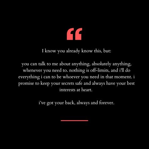 I know you already know this, but:

you can talk to me about anything, absolutely anything, whenever you need to. nothing is off-limits, and i’ll do everything i can to be whoever you need in that moment. i promise to keep your secrets safe and always have your best interests at heart. 

i’ve got your back, always and forever. I Always Want To Talk To You, You Can Talk To Me About Anything, If You Talk About Me Behind My Back, I Know You Talk About Me Behind My Back, You Don’t Want To Talk To Me, My Cat And I Talk About You, Everything I Wanted, Secret Safe, Got Your Back