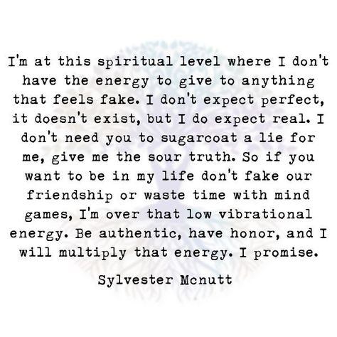 I'm at this spiritual level where I don't  have the energy to give to anything that feels fake. I don't expect perfect, it doesn't exist, but I do expect real. I don't need you to sugarcoat a lie for me, give me the sour truth. So if you want to be in my life don't fake our friendship or waste time with mind games, I'm over that low vibrational energy. Be authentic, have honor, and I will multiply that energy. I promise.  Sylvester Mcnutt Dont Lie Quotes, Low Vibrational Energy, New Friend Quotes, Battle Quotes, Fake Friendship Quotes, Expectation Quotes, Fake Quotes, Fake Friendship, Lies Quotes