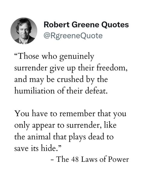 “Those who genuinely surrender give up their freedom, and may be crushed by the humiliation of their defeat. You have to remember that you only appear to surrender, like the animal that plays dead to save its hide.” - The 48 Laws of Power Follow - @rgreenequote Subscribe to the daily quotes explanation, The Link is in the bio. #robertgreene #lawsofpower #jordanpeterson #machiavelli #philosophy #stoic #stoicphilosophy #robertgreenequotes #suntzu #artofseduction #stoicism #selfhelpquotes #car... The Daily Stoic Quotes, Laws Of Power Quotes, 48 Laws Of Power Quotes, Art Of Seduction Quotes, The Daily Stoic, Explanation Quotes, The 48 Laws Of Power, Daily Stoic, Laws Of Power