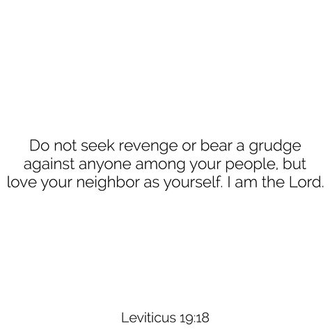 Do not seek revenge or bear a grudge against anyone among your people, but love your neighbor as yourself. I am the Lord. - Leviticus 19:18 Love Your Neighbor Bible Verse, Leviticus Bible Verses, Do Not Seek Revenge, Leviticus 19, Fav Bible Verses, God Reminders, Love Your Neighbor As Yourself, Journey With Jesus, Van Niekerk