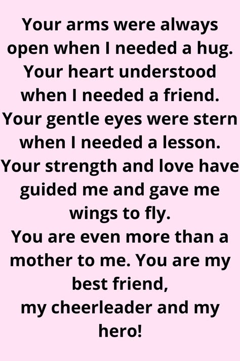 Message for Mom that says:

"Your arms were always open when I needed a hug.
Your heart understood when I needed a friend.
Your gentle eyes were stern when I needed a lesson.
Your strength and love have guided me and gave me wings to fly. You are even more than a mother to me. You are my best friend, my cheerleader, and my hero!" Mother Daughter Quotes For Mom I Love You, Thank You Mum Quotes From Daughter, Second Mom Quotes From Daughter, Mom Appreciation Quotes From Daughter, Amazing Mum Quotes, Nice Things To Say To Your Mom, Quotes For Mum From Daughter, Thank You Mom Quotes From Daughter, Respect Your Mother Quotes