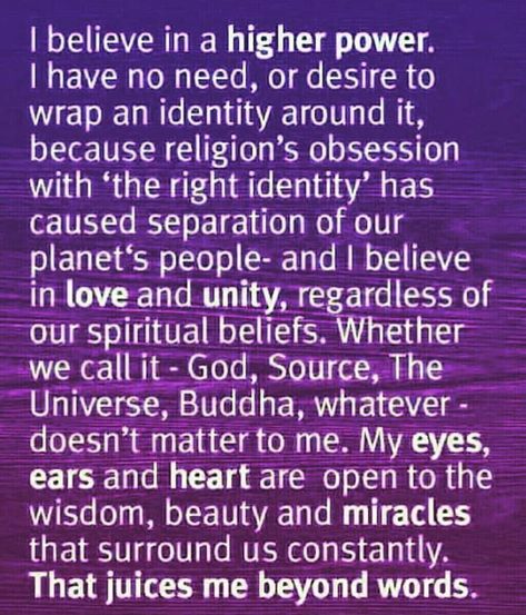 I believe in a higher power.  I have no need, or desire to  wrap an identity around it,  because religion’s obsession  with ‘the right identity’ has  caused separation of our  planet’s people — and I believe  in love and unity, regardless of  our spiritual beliefs. Whether  we call it – God, Source, The  Universe, Buddha, whatever –  doesn’t matter to me. My eyes,  ears, and heart are open to the  wisdom, beauty, and miracles  that surround us constantly.  That juices me beyond words. Higher Power Quotes, How To Believe, Wealth Dna Code, Dna Code, Learn To Meditate, Meditation Mantras, I Believe In Love, Wealth Dna, Spiritual Beliefs