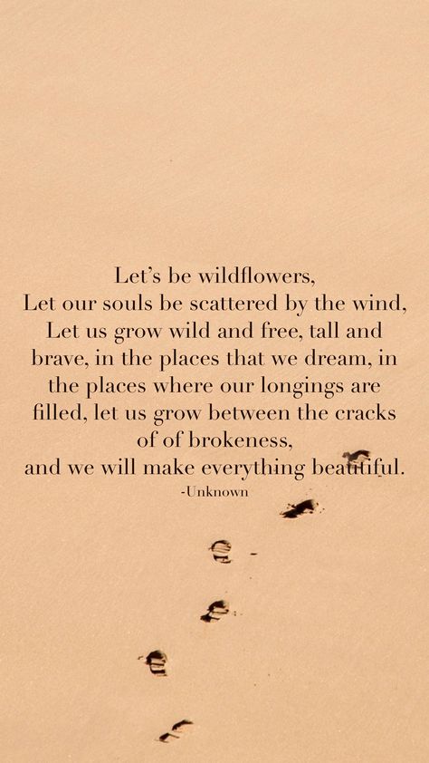 Let’s be wildflowers,  Let our souls be scattered by the wind,  Let us grow wild and free, tall and brave, in the places that we dream, in the places where our longings are filled, let us grow between the cracks of of brokeness,  and we will make everything beautiful.  -Unknown   From the Motivation app: http://itunes.apple.com/app/id876080126?pt=119655832&ct=Share In A Field Of Roses She Is A Wildflower Quote, Quotes About Wild Women, Wildflower Quotes Wild Women, All Good Things Are Wild And Free, Wild Flowers Quotes, Consider How The Wildflowers Grow, Wild Soul Quotes, Wildflower Poem, Wild And Free Aesthetic