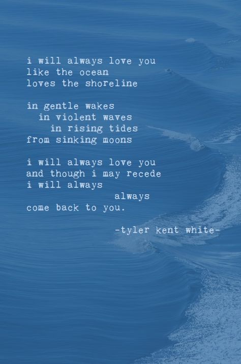 i will always love you like the ocean loves the shoreline in gentle wakes in violent waves in rising tides  from sinking moons   i will always love you and though i may recede i will always 		always come back to you.  tyler kent white  [https://www.pinterest.com/idaydream24] Poem About Ocean Waves, Love Like The Ocean Quotes, Waves Love Quotes, Ocean Quotes Love, Poems About The Ocean And Love, Quotes On The Ocean, Romantic Ocean Quotes, Ocean Love Poem, Ocean Love Quotes Relationships