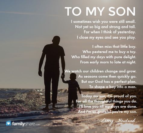 "I sometimes wish you were still small. Not yet so big and strong and tall. For when I think of yesterday. I close my eyes and see you play. I often miss that little boy who pestered me to buy a toy. Who filled my days with pure delight. From early morn to late at night. We watch our children change and grow. As seasons come then quickly go. But our God has a perfect plan.To shape a boy into a man. Today my son, I'm proud of you. For all the thoughtful things you do..." -Larry Howland Father And Son Quotes, Proud Of You Quotes, Son Poems, Father Poems, Son Quotes From Mom, Son Birthday Quotes, Father Son Quotes, Proud Mom Quotes, Happy Mother Day Quotes