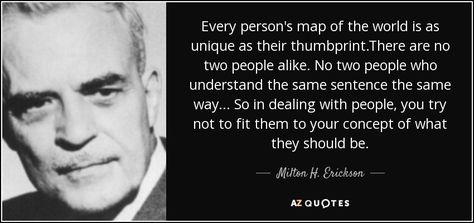 Every person's map of the world is as unique as their thumbprint.There are no two people alike. No two people who understand the same sentence the same way... So in dealing with people, you try not to fit them to your concept of what they should be. - Milton H. Erickson Milton Erickson Quotes, Hypnotherapy Quotes, Milton Erickson, Rare Quotes, Soul Retrieval, Rare Quote, 25th Quotes, States Of Consciousness, Map Of The World