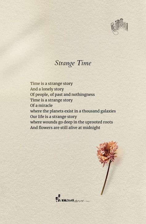 Strange Time
25-08-21

Time is a strange story
And a lonely story
Of people, of past and nothingness
Time is a strange story
Of a miracle
where the planets exist in a thousand galaxies
Our life is a strange story
where wounds go deep in the uprooted roots
And flowers are still alive at midnight

✑ ❁♡
▪️
✔️Like ❤️👍
✔️Comment 😇
✔️Share 🔰
✔️Stay connected for more🔔💙
▪️
Follow @urbansayak for more beautiful quotes and contents! 📔📚 Strange Quotes Deep, Poems About Refugees, Poetry About The Past, Best Poems Of All Time Poetry, Short Comforting Poems, Short Meaningful Stories, Deep Poems About Flowers, Deep Poetry Quotes Thoughts, Deep Life Poetry