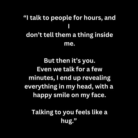 “I talk to people for hours, and I  don’t tell them a thing inside me.  But then it’s you. Even we talk for a few minutes, I end up revealing everything in my head, with a  happy smile on my face.  Talking to you feels like a hug.” Just Meeting Him Quotes, If You Want To Talk To Me Quotes, Talk To Me Quotes, I Miss My Dad, Talk To People, Song Ideas, Miss My Dad, You Are Special, Talking Quotes