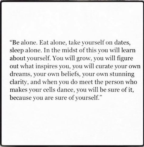 "Be alone. Eat alone, take yourself on dates, sleep alone. In the midst of this you will learn about yourself. You will grow, you will figure out what inspires you, you will curate your own dreams, your own beliefs, your own stunning clarity, and when you do meet the person who makes your cells dance, you will be sure of it, because you are sure of yourself." Sleeping Alone, Spanish Words, It Goes On, What Inspires You, Word List, Flirting Quotes, A Poem, Quotable Quotes, Note To Self