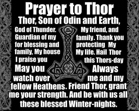 Prayer to Thor: Thor, son of Odin and Earth, God of Thunder. My friend, and guardian of my family. Thank you for blessing and protecting my family, my house, my life. Hail Thor. I praise you this Thors-day. May you always watch over me and my fellow Heathens. Friend Thor, grant me your strength, and be with us all these blessed Winter-nights. Viking Facts, Odin Norse Mythology, Viking Quotes, Pagan Gods, Norse Myth, Viking Life, Norse Symbols, Norse Tattoo, Norse Pagan