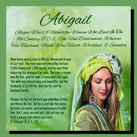 Abigail   Abigail Was A Noteworthy Woman Who Lived In The 11th Century B.C.E   She Had Discernment, Whereas Her Husband,  Nabal, Was Harsh, Worthless, & Senseless    Now there was a man in Ma′on whose work was  in Car′mel. The man was very wealthy; he had  3,000 sheep and 1,000 goats, and he was then  shearing his sheep at Car′mel. The man’s name  was Na′bal, and his wife’s name was Ab′i·gail.  The wife was discerning and beautiful, but the  husband, a Ca′leb·ite, was harsh, and he  behaved ... Abigail Bible, 1 Samuel 25, Biblical Women, Bible Topics, Bible Doodling, 1 Samuel, Bible Stories For Kids, Godly Life, Bible Women