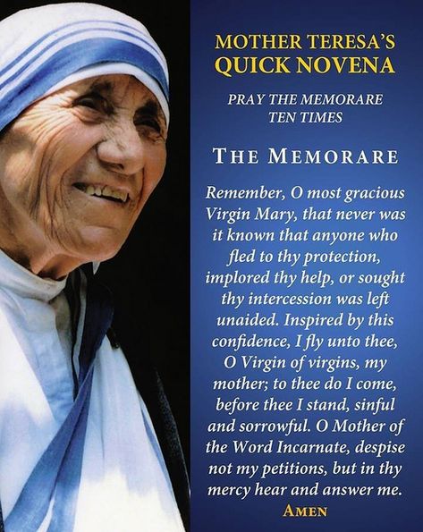 Another name of this Quick Novena, is called the "flying Novena". Mother and her Sisters prayed this Novena after their flight to India was cancelled. After they prayer the flying Novena, Mother asked the flight attendant if seats opened on another flight. Miraculously there were just enough seats for her and all her sisters! Mother Mary loves her children! Mother Teresa Prayer, The Memorare, Novenas Catholic, Mother Teresa Quotes, Novena Prayers, Saint Teresa, Miracle Prayer, Special Prayers, Blessed Mother Mary