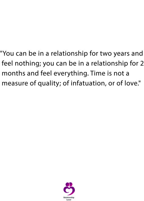 "You can be in a relationship for two years and feel nothing; you can be in a relationship for 2 months and feel everything. Time is not a measure of quality; of infatuation, or of love." Time Is Not A Measure Of Love, Time Means Nothing Quotes, Time Means Nothing Quotes Relationships, Time In Relationships Quotes, 2 Months Relationship, A Person In 2 Months Can Make You Feel, 2 Month Relationship, 3 Month Relationship, Relationship Reality