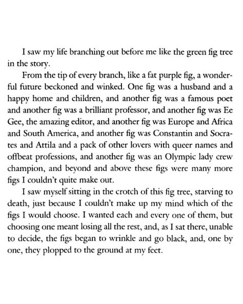 escapril day 5 — spiral a hopeful poem with a sprinkle of sylvia plath’s fig tree analogy. i’ve read it and heard it before but i’m reading The Bell Jar for the first time and just got to that part the other day. the whole thing is what i constantly worry about and never have i seen it expressed so perfectly Sylvia Plath Poems Fig Tree, The Bell Jar Quotes Fig Tree, Fig Tree Poem, Fig Tree Analogy Sylvia Plath, Sylvia Plath Fig Tree Analogy, The Fig Tree Sylvia Plath, Fig Tree Sylvia Plath, Sylvia Plath Fig Tree, Fig Tree Analogy