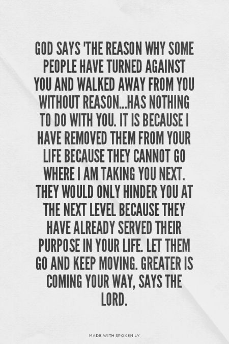 God says "the reason why some people have turned against you and walked away from you without reason...has nothing to do with you. It is because I have removed them from your life because they cannot go where I AM taking you next. They would only hinder you at the next level because they have already served their purpose in your life. Let them go and keep moving. Greater is coming your way...says the Lord. What I Like About You, Quotes About Moving, Quotes About Strength And Love, Trust Quotes, God Says, Super Quotes, Ideas Quotes, Quotes About Moving On, Moving On