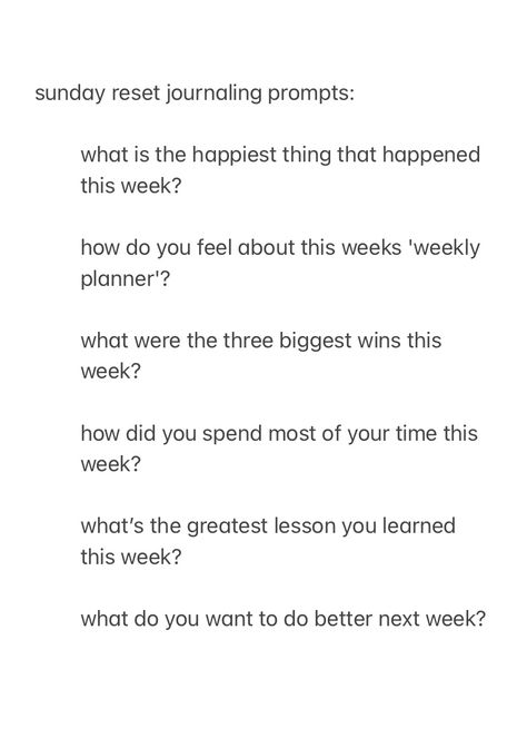 A screenshot, from the notes app, with the text:

sunday reset journal prompts:

what is the happiest thing that happened this week? 

how do you feel about this weeks 'weekly planner'?

what were the three biggest wins this week?

how did you spend most of your time this week?

what’s the greatest lesson you learned this week?

what do you want to do better next week? Journal Prompts For Sunday, Sunday Reset Journaling, Sunday Prompts Journal, Friend Journal Prompts, Unwind Before Bed Journal Prompts, Week Recap Journal Prompts, Sunday Reflection Journal, Journal Prompts For The Week, Journal Prompts New Week