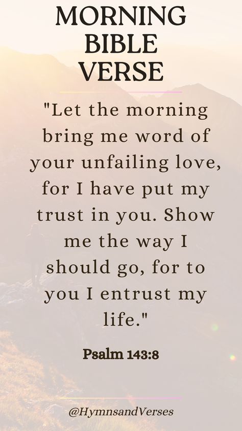 Psalm 143:8	"Let the morning bring me word of your unfailing love, for I have put my trust in you. Show me the way I should go, for to you I entrust my life."	Begin your day with this powerful verse, trusting in God's guidance and love as you navigate the day ahead. Guidance From God, Jesus I Trust In You, Gods Guidance Quotes, Psalm 143:8, Gods Promises Verses Scriptures, Praise Verses, Trust In God Quotes, Bible Promises Scriptures, Trusting God In Hard Times