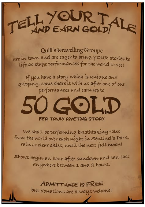 A poster advertises: Tell your tale & earn gold! Quill’s Travelling Troupe are in town & eager to bring YOUR stories to life as performances for the world to see! If you have a unique & gripping story, come share it with us & earn up to 50 gold per truly riveting story. We'll be performing breathtaking tales from the world over each night in Sentinel’s Park until the next full moon! Shows begin 1 hour after sunset & last from 1 to 2 hours. Admittance is free but donations are always welcome! Dnd Quests, Fantasy Jobs, Quest Ideas, Quest Board, Dm Tools, Dnd Board, Job Poster, Dnd Stories, Notice Boards