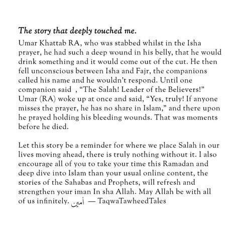 I would like to share the story that deeply touched me, story of Umar Khattab RA, who was stabbed whilst in the Fajr* prayer, he had such a deep wound in his belly, that he would drink something and it would come out of the cut. He then fell unconscious between Isha and Fajr, the companions called his name and he wouldn’t respond. Until one companion said , "The Salah! Leader of the Believers!" Umar (RA) woke up at once and said, "Yes, truly! If anyone misses the prayer, he has no share in Is... Fajr Prayer, Jannah Instagram, Dua Islam, Weary Soul, Muslim Love Quotes, Islamic Prayer, The Prayer, Wedding Prep, Beautiful Islamic Quotes