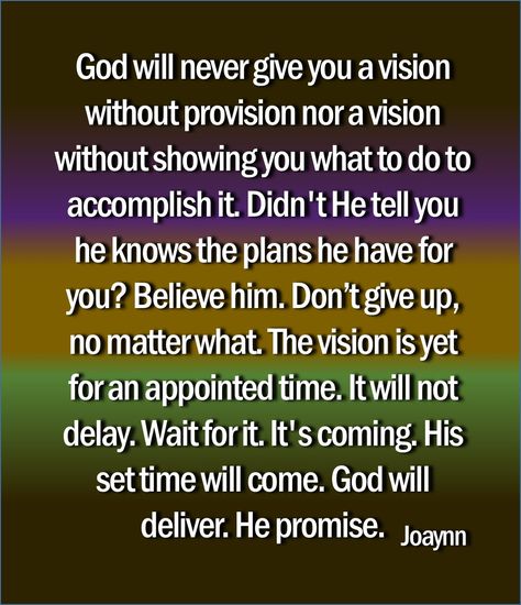 God will never give you a vision without provision nor a vision without showing you what to do to accomplish it. Didn't He tell you he knows the plans he have for you? Believe him. Don't let the adversary make you believe it will never happen. God will never show you something he don't believe you have the capacity to perform. You will do things you never imagined possible. God chooses the best ones. He entrusts HIS vision to those he knows will persist through trials, opposition... Only God Knows Why, Give It To God, God Is For Me, God's Glory, Prayer Changes Things, God Forgives, Prayer And Fasting, Loving God, Christian Quotes Prayer