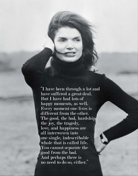 I have been through a lot and have suffered a great deal. Bu I have had lots of happy moments as well. Every moment one lives is different from the other. The good, the bad, the hardships, the joys, the tragedy, the love, and happiness are all interwoven into one single indescribable whole that is called a life. You cannot separate the good from the bad. And perhaps there is no need to do so, either. Jackie O Style, Lee Radziwill, Jackie O, Infp, A Quote, First Lady, Inspirational Women, The Words, Great Quotes