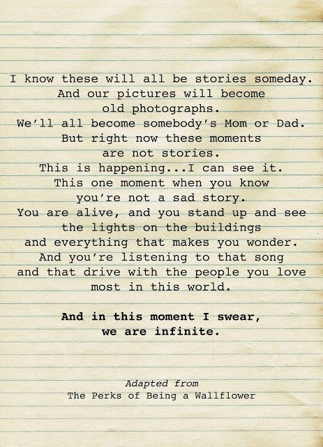 I know these will all be stories someday. And our pictures will become old photographs. We'll all become somebody's Mom or Dad. But right now these momrents are not stories. This is happening... I can see it it. This one moment when you know you're not a sad story. You are alive, and you stand up and see the lights on building and everything that makes you wonder. And you're listening to that song and that drive with the people you love most in this world. #ThePerksOfBeingAWallflower Perks Of Being A Wallflower Quotes, Wallflower Quotes, Perks Of Being A Wallflower, Wonderful Words, Pretty Words, Way Of Life, Movie Quotes, This Moment, Great Quotes