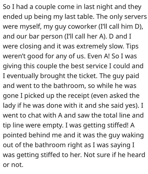 So I had a couple come in last night and they ended up being my last table. The only servers were myself, my guy coworker (I'll call him D), and our bar person (I'll call her A). D and I were closing and it was extremely slow. Tips weren't good for any of us. Even A! So I was giving this couple the best service I could and I eventually brought the ticket. No Matter How, Call Her, Some People, The Queen, Matter, Felt, Bring It On, Queen, Let It Be