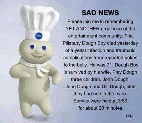 SAD NEWS: Please join me in remembering YET ANOTHER great icon of the entertainment community. The Pillsbury Dough Boy died yesterday of a year infection and traumatic complications from repeated pokes to the belly. He was 71.Doth Boy is survived by his wife, Play Dough; the children, John Dough, Jane Dough, & Dill Dough, plus they had one in the oven. Service will be held at 3:50 for about 20 minutes. Pillsbury Dough, Pillsbury Doughboy, Funny P, Bloc Party, Boy Pictures, Bad News, Three Kids, A Cartoon, Bones Funny