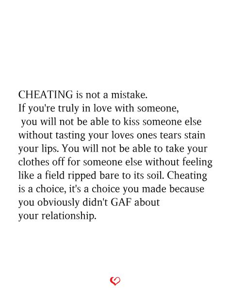 CHEATING is not a mistake. If you're truly in love with someone, you will not be able to kiss someone else without tasting your loves ones tears stain your lips. You will not be able to take your clothes off for someone else without feeling like a field ripped bare to its soil. Cheating is a choice, it's a choice you made because you obviously didn't GAF about your relationship. Cheating Is A Choice, Loyalty Quotes, Betrayal Quotes, Cheating Quotes, Stop Caring, You Cheated, Tear Stains, Bio Quotes, Couple Relationship