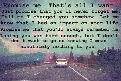 "Promise me. That's all I want. Just promise that you'll never forget me. Tell me I changed you somehow. Let me know that I had an impact on your life. Promise me that you'll always remember me. Losing you was hard enough, but I don't want to go on knowing I mean absolutely nothing to you." What I Like About You, Always Remember Me, I Carry Your Heart, All I Ever Wanted, It Goes On, Lyric Quotes, Cute Quotes, Way Of Life, I Promise