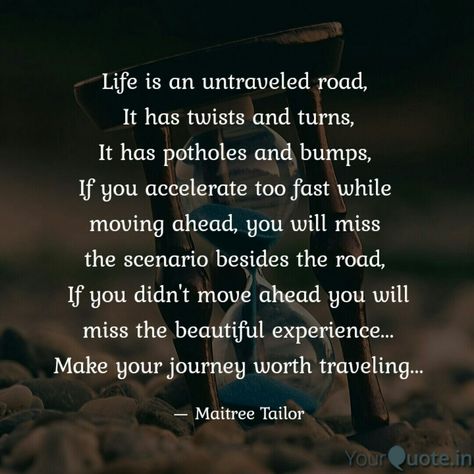 Life is an untraveled road,  It has twists and turns, It has potholes and bumps,  If you accelerate too fast while  moving ahead, you will miss  the scenario besides the road,  If you didn't move ahead you will miss the beautiful experience... Make your journey worth traveling... . . . Follow my writings on @yourquoteapp #yourquote #quote #stories #qotd #quoteoftheday #wordporn #quotestagram #wordswag #wordsofwisdom #inspirationalquotes #writeaway #thoughts #poetry #instawriters #writersofinstag Life Twists And Turns Quotes, Move Ahead Quotes, Road Quotes Journey, Road Of Life Quotes, Road Quotes, Trip Quotes, Taken Quotes, Road Trip Quotes, Fast Quotes