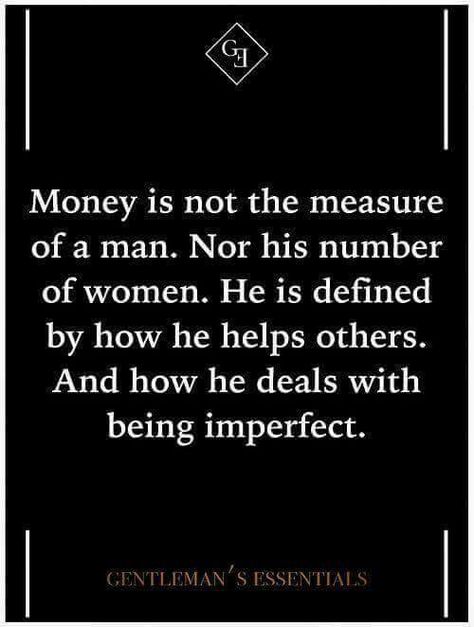 Money is not the measure of a man. Nor his number of women. He is defined by how he helps others. And how he deal with being imperfect. - Gentleman' Essentials The Measure Of A Man, Measure Of A Man, Gentleman Rules, Der Gentleman, Gentleman Quotes, Gentlemans Club, Daily Quote, Good Advice, Daily Quotes